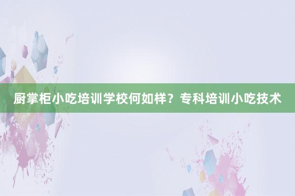 厨掌柜小吃培训学校何如样？专科培训小吃技术